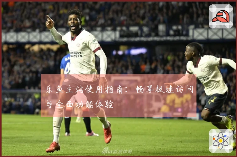 乐鱼主站使用指南：畅享极速访问与全面功能体验