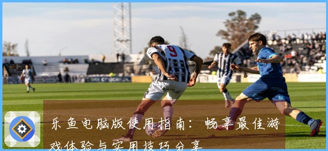 乐鱼电脑版使用指南：畅享最佳游戏体验与实用技巧分享