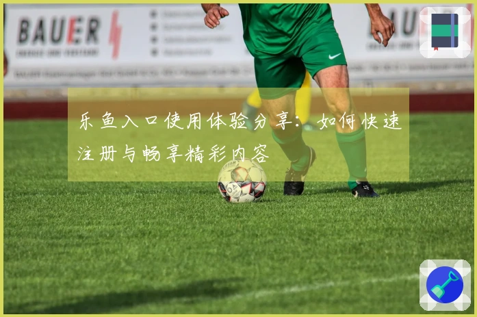 乐鱼入口使用体验分享：如何快速注册与畅享精彩内容
