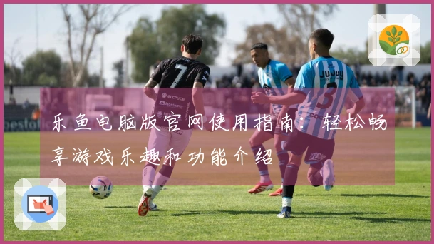 乐鱼电脑版官网使用指南：轻松畅享游戏乐趣和功能介绍