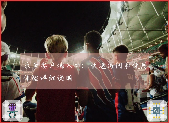 乐鱼客户端入口：快速访问和使用体验详细说明