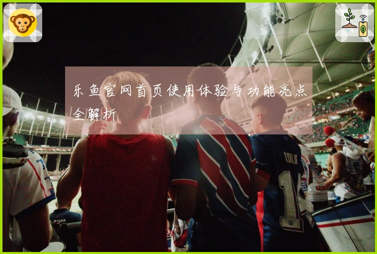 乐鱼官网首页使用体验与功能亮点全解析