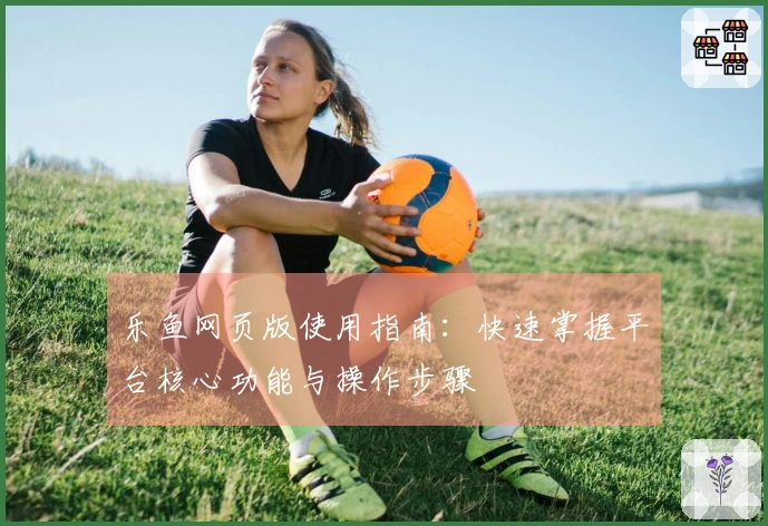 乐鱼网页版使用指南：快速掌握平台核心功能与操作步骤