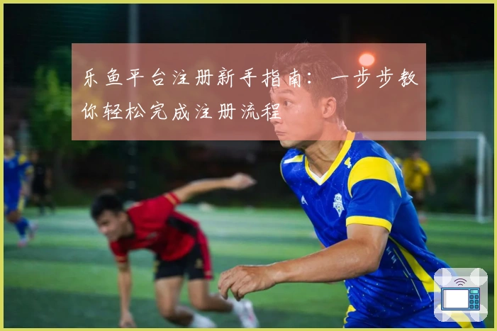 乐鱼平台注册新手指南：一步步教你轻松完成注册流程